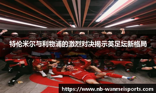 特伦米尔与利物浦的激烈对决揭示英足坛新格局