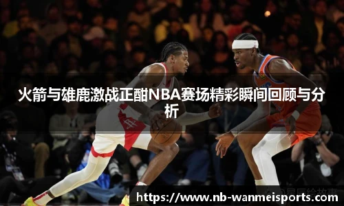 火箭与雄鹿激战正酣NBA赛场精彩瞬间回顾与分析